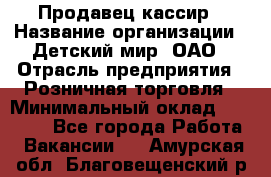 Продавец-кассир › Название организации ­ Детский мир, ОАО › Отрасль предприятия ­ Розничная торговля › Минимальный оклад ­ 25 000 - Все города Работа » Вакансии   . Амурская обл.,Благовещенский р-н